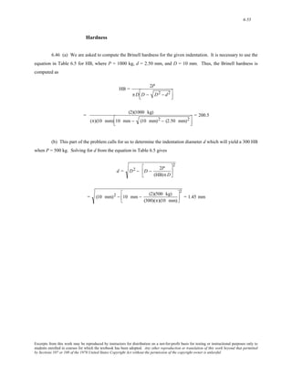 6-55 
Hardness 
6.46 (a) We are asked to compute the Brinell hardness for the given indentation. It is necessary to use the 
equation in Table 6.5 for HB, where P = 1000 kg, d = 2.50 mm, and D = 10 mm. Thus, the Brinell hardness is 
computed as 
HB = 2P 
πD⎡D − D2 − d2 
⎢⎣ 
⎤ 
⎥⎦ 
= (2)(1000 kg) 
(π)(10 mm)⎡1 0 mm − (10 mm)2 − (2.50 mm)2 
⎢⎣ 
⎤ 
⎥⎦ 
= 200.5 
(b) This part of the problem calls for us to determine the indentation diameter d which will yield a 300 HB 
when P = 500 kg. Solving for d from the equation in Table 6.5 gives 
d = D2 − D − 2P 
(HB)πD 
⎡ 
⎢ 
⎣ 
⎤ 
⎥ 
⎦ 
2 
= (10 mm)2 − 10 mm − (2)(500 kg) 
(300)(π)(10 mm) 
⎡ 
⎢⎣ 
⎤ 
⎥⎦ 
2 
= 1.45 mm 
Excerpts from this work may be reproduced by instructors for distribution on a not-for-profit basis for testing or instructional purposes only to 
students enrolled in courses for which the textbook has been adopted. Any other reproduction or translation of this work beyond that permitted 
by Sections 107 or 108 of the 1976 United States Copyright Act without the permission of the copyright owner is unlawful. 
 