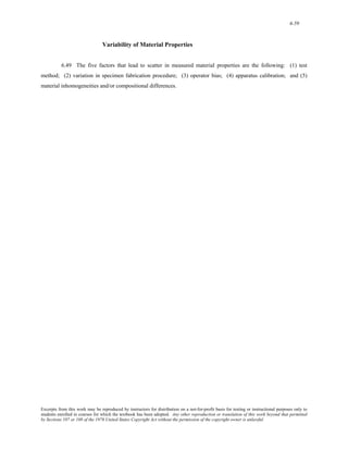6-59 
Variability of Material Properties 
6.49 The five factors that lead to scatter in measured material properties are the following: (1) test 
method; (2) variation in specimen fabrication procedure; (3) operator bias; (4) apparatus calibration; and (5) 
material inhomogeneities and/or compositional differences. 
Excerpts from this work may be reproduced by instructors for distribution on a not-for-profit basis for testing or instructional purposes only to 
students enrolled in courses for which the textbook has been adopted. Any other reproduction or translation of this work beyond that permitted 
by Sections 107 or 108 of the 1976 United States Copyright Act without the permission of the copyright owner is unlawful. 
 