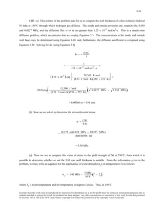 6-64 
6.D2 (a) This portion of the problem asks for us to compute the wall thickness of a thin-walled cylindrical 
Ni tube at 350°C through which hydrogen gas diffuses. The inside and outside pressures are, respectively, 0.658 
and 0.0127 MPa, and the diffusion flux is to be no greater than 1.25 x 10-7 mol/m2-s. This is a steady-state 
diffusion problem, which necessitates that we employ Equation 5.3. The concentrations at the inside and outside 
wall faces may be determined using Equation 6.28, and, furthermore, the diffusion coefficient is computed using 
Equation 6.29. Solving for Δx (using Equation 5.3) 
Δx = − DΔC 
J 
= − 1 
1.25 × 10−7 mol /m2 − s 
× 
(4.76 x 10-7 ) exp − 39,560 J /mol 
(8.31 J /mol - K)(350 + 273 K) 
⎛ 
⎜ 
⎝ 
⎞ 
⎠ 
⎟ × 
(30.8)exp − 12,300 J /mol 
(8.31 J /mol - K)(350 + 273 K) 
⎛ 
⎜ 
⎝ 
⎞ 
⎠ 
⎟( 0.0127 MPa − 0.658 MPa ) 
= 0.00366 m = 3.66 mm 
(b) Now we are asked to determine the circumferential stress: 
σ = r Δp 
4 Δx 
= (0.125 m)(0.658 MPa − 0.0127 MPa) 
(4)(0.00366 m) 
= 5.50 MPa 
(c) Now we are to compare this value of stress to the yield strength of Ni at 350°C, from which it is 
possible to determine whether or not the 3.66 mm wall thickness is suitable. From the information given in the 
problem, we may write an equation for the dependence of yield strength (σy) on temperature (T) as follows: 
σ y = 100 MPa − 5 MPa 
50°C 
(T − Tr) 
where Tr is room temperature and for temperature in degrees Celsius. Thus, at 350°C 
Excerpts from this work may be reproduced by instructors for distribution on a not-for-profit basis for testing or instructional purposes only to 
students enrolled in courses for which the textbook has been adopted. Any other reproduction or translation of this work beyond that permitted 
by Sections 107 or 108 of the 1976 United States Copyright Act without the permission of the copyright owner is unlawful. 
 