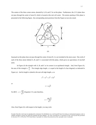 7-7 
The centers of the three corner atoms, denoted by A, B, and C lie on this plane. Furthermore, the (111) plane does 
not pass through the center of atom D, which is located at the unit cell center. The atomic packing of this plane is 
presented in the following figure; the corresponding atom positions from the Figure (a) are also noted. 
(b) 
Inasmuch as this plane does not pass through the center of atom D, it is not included in the atom count. One sixth of 
each of the three atoms labeled A, B, and C is associated with this plane, which gives an equivalence of one-half 
atom. 
In Figure (b) the triangle with A, B, and C at its corners is an equilateral triangle. And, from Figure (b), 
the area of this triangle is xy 
2 
. The triangle edge length, x, is equal to the length of a face diagonal, as indicated in 
Figure (a). And its length is related to the unit cell edge length, a, as 
x2 = a2 + a2 = 2a2 
or 
x = a 2 
For BCC, a = 4R 
3 
(Equation 3.3), and, therefore, 
x = 
4R 2 
3 
Also, from Figure (b), with respect to the length y we may write 
Excerpts from this work may be reproduced by instructors for distribution on a not-for-profit basis for testing or instructional purposes only to 
students enrolled in courses for which the textbook has been adopted. Any other reproduction or translation of this work beyond that permitted 
by Sections 107 or 108 of the 1976 United States Copyright Act without the permission of the copyright owner is unlawful. 
 