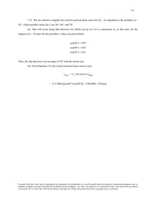 7-16 
7.13 We are asked to compute the critical resolved shear stress for Zn. As stipulated in the problem, φ = 
65°, while possible values for λ are 30°, 48°, and 78°. 
(a) Slip will occur along that direction for which (cos φ cos λ) is a maximum, or, in this case, for the 
largest cos λ. Cosines for the possible λ values are given below. 
cos(30°) = 0.87 
cos(48°) = 0.67 
cos(78°) = 0.21 
Thus, the slip direction is at an angle of 30° with the tensile axis. 
(b) From Equation 7.4, the critical resolved shear stress is just 
τcrss = σ y (cos φ cos λ)max 
= (2.5 MPa) [cos(65°) cos(30°)] = 0.90 MPa (130 psi) 
Excerpts from this work may be reproduced by instructors for distribution on a not-for-profit basis for testing or instructional purposes only to 
students enrolled in courses for which the textbook has been adopted. Any other reproduction or translation of this work beyond that permitted 
by Sections 107 or 108 of the 1976 United States Copyright Act without the permission of the copyright owner is unlawful. 
 
