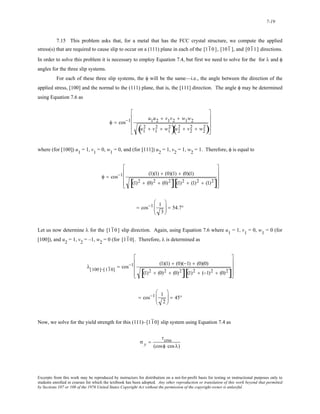 7-19 
7.15 This problem asks that, for a metal that has the FCC crystal structure, we compute the applied 
stress(s) that are required to cause slip to occur on a (111) plane in each of the [11 0 ], [101 ], and [01 1] directions. 
In order to solve this problem it is necessary to employ Equation 7.4, but first we need to solve for the for λ and φ 
angles for the three slip systems. 
For each of these three slip systems, the φ will be the same—i.e., the angle between the direction of the 
applied stress, [100] and the normal to the (111) plane, that is, the [111] direction. The angle φ may be determined 
using Equation 7.6 as 
⎢ 
⎢ 
⎢ 
φ = cos−1 u1u2 + v1v2 + w1w2 
( u1 
2 + v1 
2 + w1 
2)u2 
⎥ 
⎥ 
⎥ 
( 2 + v2 
2 + w2 
2) 
⎡ 
⎣ 
⎤ 
⎦ 
where (for [100]) u1 = 1, v1 = 0, w1 = 0, and (for [111]) u2 = 1, v2 = 1, w2 = 1. Therefore, φ is equal to 
⎢ 
⎢ 
⎢ 
φ = cos−1 (1)(1) + (0)(1) + (0)(1) 
⎥ 
⎥ 
⎥ 
[(1)2 + (0)2 + (0)2][(1)2 + (1)2 + (1)2] 
⎡ 
⎣ 
⎤ 
⎦ 
= cos−1 1 
3 
⎛ 
⎜⎜ 
⎝ 
⎞ 
⎠ 
⎟⎟ = 54.7° 
Let us now determine λ for the [11 0 ] slip direction. Again, using Equation 7.6 where u1 = 1, v1 = 0, w1 = 0 (for 
[100]), and u2 = 1, v2 = –1, w2 = 0 (for [11 0]. Therefore, λ is determined as 
⎢ 
⎢ 
⎢ 
λ[100]−[11 0] = cos−1 (1)(1) + (0)(−1) + (0)(0) 
⎥ 
⎥ 
⎥ 
[(1)2 + (0)2 + (0)2][(1)2 + (−1)2 + (0)2] 
⎡ 
⎣ 
⎤ 
⎦ 
= cos−1 1 
2 
⎛ 
⎜⎜ 
⎝ 
⎞ 
⎠ 
⎟⎟ = 45° 
Now, we solve for the yield strength for this (111)–[11 0] slip system using Equation 7.4 as 
σ y = 
τcrss 
(cosφ cos λ) 
Excerpts from this work may be reproduced by instructors for distribution on a not-for-profit basis for testing or instructional purposes only to 
students enrolled in courses for which the textbook has been adopted. Any other reproduction or translation of this work beyond that permitted 
by Sections 107 or 108 of the 1976 United States Copyright Act without the permission of the copyright owner is unlawful. 
 