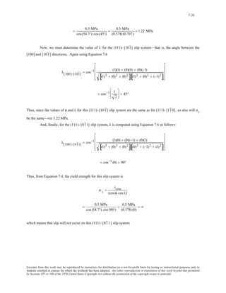7-20 
= 0.5 MPa 
cos (54.7°) cos (45°) 
= 0.5 MPa 
(0.578) (0.707) 
= 1.22 MPa 
Now, we must determine the value of λ for the (111)–[101 ] slip system—that is, the angle between the 
[100] and [101 ] directions. Again using Equation 7.6 
⎢ 
⎢ 
⎢ 
λ[100]−[101 ] = cos−1 (1)(1) + (0)(0) + (0)(−1) 
⎥ 
⎥ 
⎥ 
[(1)2 + (0)2 + (0)2][(1)2 + (0)2 + (−1)2] 
⎡ 
⎣ 
⎤ 
⎦ 
= cos−1 1 
2 
⎛ 
⎜⎜ 
⎝ 
⎞ 
⎠ 
⎟⎟ = 45° 
Thus, since the values of φ and λ for this (111)–[101 ] slip system are the same as for (111)–[11 0] , so also will σy 
be the same—viz 1.22 MPa. 
And, finally, for the (111)–[01 1] slip system, λ is computed using Equation 7.6 as follows: 
⎢ 
⎢ 
⎢ 
λ[100]−[ 01 1] = cos−1 (1)(0) + (0)(−1) + (0)(1) 
⎥ 
⎥ 
⎥ 
[(1)2 + (0)2 + (0)2][(0)2 + (−1)2 + (1)2] 
⎡ 
⎣ 
⎤ 
⎦ 
= cos−1 (0) = 90° 
Thus, from Equation 7.4, the yield strength for this slip system is 
σ y = 
τcrss 
(cosφ cos λ) 
= 0.5 MPa 
cos (54.7°) cos (90°) 
= 0.5 MPa 
(0.578) (0) 
= ∞ 
which means that slip will not occur on this (111)–[01 1] slip system. 
Excerpts from this work may be reproduced by instructors for distribution on a not-for-profit basis for testing or instructional purposes only to 
students enrolled in courses for which the textbook has been adopted. Any other reproduction or translation of this work beyond that permitted 
by Sections 107 or 108 of the 1976 United States Copyright Act without the permission of the copyright owner is unlawful. 
 