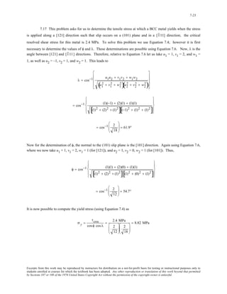 7-23 
7.17 This problem asks for us to determine the tensile stress at which a BCC metal yields when the stress 
is applied along a [121] direction such that slip occurs on a (101) plane and in a [1 11] direction; the critical 
resolved shear stress for this metal is 2.4 MPa. To solve this problem we use Equation 7.4; however it is first 
necessary to determine the values of φ and λ. These determinations are possible using Equation 7.6. Now, λ is the 
angle between [121] and [1 11] directions. Therefore, relative to Equation 7.6 let us take u1 = 1, v1 = 2, and w1 = 
1, as well as u2 = –1, v2 = 1, and w2 = 1. This leads to 
⎢ 
⎢ 
⎢ 
λ = cos−1 u1u2 + v1v2 + w1w2 
( u1 
2 + v1 
2 + w1 
2)u2 
⎥ 
⎥ 
⎥ 
( 2 + v2 
2 + w2 
2) 
⎡ 
⎣ 
⎤ 
⎦ 
= cos−1 (1)(−1) + (2)(1) + (1)(1) 
[(1)2 + (2)2 + (1)2][(−1)2 + (1)2 + (1)2] 
⎧ 
⎪ 
⎨ 
⎪ 
⎩ 
⎫ 
⎪ 
⎬ 
⎪ 
⎭ 
= cos−1 2 
18 
⎛ 
⎜⎜ 
⎝ 
⎞ 
⎠ 
⎟⎟ = 61.9° 
Now for the determination of φ, the normal to the (101) slip plane is the [101] direction. Again using Equation 7.6, 
where we now take u1 = 1, v1 = 2, w1 = 1 (for [121]), and u2 = 1, v2 = 0, w2 = 1 (for [101]). Thus, 
φ = cos−1 (1)(1) + (2)(0) + (1)(1) 
[(1)2 + (2)2 + (1)2][(1)2 + (0)2 + (1)2] 
⎧ 
⎪ 
⎨ 
⎪ 
⎩ 
⎫ 
⎪ 
⎬ 
⎪ 
⎭ 
= cos−1 2 
12 
⎛ 
⎜⎜ 
⎝ 
⎞ 
⎠ 
⎟⎟ = 54.7° 
It is now possible to compute the yield stress (using Equation 7.4) as 
σ y = 
τcrss 
cosφ cos λ 
= 2.4 MPa 
2 
12 
⎛ 
⎜⎜ 
⎝ 
⎞ 
⎟⎟ 
⎠ 
2 
18 
⎛ 
⎜⎜ 
⎝ 
⎞ 
⎟⎟ 
⎠ 
= 8.82 MPa 
Excerpts from this work may be reproduced by instructors for distribution on a not-for-profit basis for testing or instructional purposes only to 
students enrolled in courses for which the textbook has been adopted. Any other reproduction or translation of this work beyond that permitted 
by Sections 107 or 108 of the 1976 United States Copyright Act without the permission of the copyright owner is unlawful. 
 