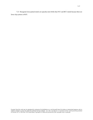7-27 
7.21 Hexagonal close packed metals are typically more brittle than FCC and BCC metals because there are 
fewer slip systems in HCP. 
Excerpts from this work may be reproduced by instructors for distribution on a not-for-profit basis for testing or instructional purposes only to 
students enrolled in courses for which the textbook has been adopted. Any other reproduction or translation of this work beyond that permitted 
by Sections 107 or 108 of the 1976 United States Copyright Act without the permission of the copyright owner is unlawful. 
 
