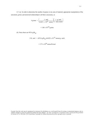 2-3 
2.3 (a) In order to determine the number of grams in one amu of material, appropriate manipulation of the 
amu/atom, g/mol, and atom/mol relationships is all that is necessary, as 
# g/amu = 1 mol 
6.023 x 1023 atoms 
⎛ 
⎜ 
⎝ 
⎞ 
⎟ 
⎠ 
1 g /mol 
1 amu /atom 
⎛ 
⎜ 
⎝ 
⎞ 
⎟ 
⎠ 
= 1.66 x 10-24 g/amu 
(b) Since there are 453.6 g/lbm, 
1 lb - mol = (453.6 g/lbm) (6.023 x 10 23 atoms/g - mol) 
= 2.73 x 1026 atoms/lb-mol 
Excerpts from this work may be reproduced by instructors for distribution on a not-for-profit basis for testing or instructional purposes only to 
students enrolled in courses for which the textbook has been adopted. Any other reproduction or translation of this work beyond that permitted 
by Sections 107 or 108 of the 1976 United States Copyright Act without the permission of the copyright owner is unlawful. 
 