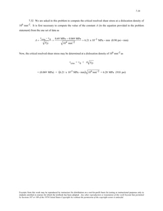 7-38 
7.32 We are asked in this problem to compute the critical resolved shear stress at a dislocation density of 
106 mm-2. It is first necessary to compute the value of the constant A (in the equation provided in the problem 
statement) from the one set of data as 
A = 
τcrss − τ 0 
ρD 
= 0.69 MPa − 0.069 MPa 
104 mm−2 
= 6.21 x 10−3 MPa − mm (0.90 psi − mm) 
Now, the critical resolved shear stress may be determined at a dislocation density of 106 mm-2 as 
τcrss = τ 0 + A ρD 
= (0.069 MPa) + (6.21 x 10-3 MPa - mm) 106 mm−2 = 6.28 MPa (910 psi) 
Excerpts from this work may be reproduced by instructors for distribution on a not-for-profit basis for testing or instructional purposes only to 
students enrolled in courses for which the textbook has been adopted. Any other reproduction or translation of this work beyond that permitted 
by Sections 107 or 108 of the 1976 United States Copyright Act without the permission of the copyright owner is unlawful. 
 