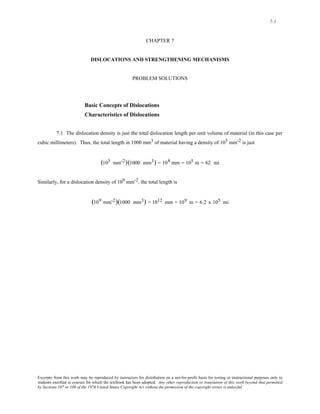 7-1 
CHAPTER 7 
DISLOCATIONS AND STRENGTHENING MECHANISMS 
PROBLEM SOLUTIONS 
Basic Concepts of Dislocations 
Characteristics of Dislocations 
7.1 The dislocation density is just the total dislocation length per unit volume of material (in this case per 
cubic millimeters). Thus, the total length in 1000 mm3 of material having a density of 105 mm-2 is just 
(105 mm-2)(1000 mm3) = 108 mm = 105 m = 62 mi 
Similarly, for a dislocation density of 109 mm-2, the total length is 
(109 mm-2)(1000 mm3) = 1012 mm = 109 m = 6.2 x 105 mi 
Excerpts from this work may be reproduced by instructors for distribution on a not-for-profit basis for testing or instructional purposes only to 
students enrolled in courses for which the textbook has been adopted. Any other reproduction or translation of this work beyond that permitted 
by Sections 107 or 108 of the 1976 United States Copyright Act without the permission of the copyright owner is unlawful. 
 