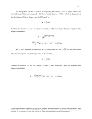 7-11 
7.9 This problem asks that we compute the magnitudes of the Burgers vectors for copper and iron. For 
Cu, which has an FCC crystal structure, R = 0.1278 nm (Table 3.1) and a = 2R 2 = 0.3615 nm (Equation 3.1); 
also, from Equation 7.1a, the Burgers vector for FCC metals is 
b = a 
2 
〈110〉 
Therefore, the values for u, v, and w in Equation 7.10 are 1, 1, and 0, respectively. Hence, the magnitude of the 
Burgers vector for Cu is 
b = a 
2 
u2 + v2 + w2 
= 0.3615 nm 
2 
(1 )2 + (1 )2 + (0)2 = 0.2556 nm 
For Fe which has a BCC crystal structure, R = 0.1241 nm (Table 3.1) and a = 4R 
3 
= 0.2866 nm (Equation 
3.3); also, from Equation 7.1b, the Burgers vector for BCC metals is 
b = a 
2 
〈111〉 
Therefore, the values for u, v, and w in Equation 7.10 are 1, 1, and 1, respectively. Hence, the magnitude of the 
Burgers vector for Fe is 
b = 0.2866 nm 
2 
(1)2 + (1)2 + (1)2 = 0.2482 nm 
Excerpts from this work may be reproduced by instructors for distribution on a not-for-profit basis for testing or instructional purposes only to 
students enrolled in courses for which the textbook has been adopted. Any other reproduction or translation of this work beyond that permitted 
by Sections 107 or 108 of the 1976 United States Copyright Act without the permission of the copyright owner is unlawful. 
 