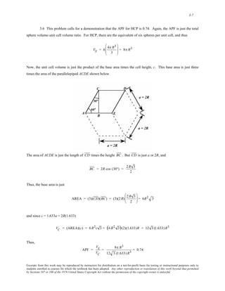 3-7 
3.6 This problem calls for a demonstration that the APF for HCP is 0.74. Again, the APF is just the total 
sphere volume-unit cell volume ratio. For HCP, there are the equivalent of six spheres per unit cell, and thus 
VS = 6 4π R3 
3 
⎛ 
⎜⎜ 
⎝ 
⎞ 
⎠ 
⎟⎟ = 8π R3 
Now, the unit cell volume is just the product of the base area times the cell height, c. This base area is just three 
times the area of the parallelepiped ACDE shown below. 
The area of ACDE is just the length of CD times the height BC . But CD is just a or 2R, and 
BC = 2R cos (30°) = 2R 3 
2 
Thus, the base area is just 
AREA = (3)(CD)(BC) = (3)(2R) 2R 3 
2 
⎛ 
⎜ 
⎝ 
⎞ 
⎠ 
⎟ = 6R2 3 
and since c = 1.633a = 2R(1.633) 
V C = (AREA)(c) = 6R2c 3 = (6R2 3)(2)(1.633)R = 12 3 (1.633) R3 
Thus, 
APF = 
VS 
VC 
= 8π R3 
12 3 (1.633) R3 = 0.74 
Excerpts from this work may be reproduced by instructors for distribution on a not-for-profit basis for testing or instructional purposes only to 
students enrolled in courses for which the textbook has been adopted. Any other reproduction or translation of this work beyond that permitted 
by Sections 107 or 108 of the 1976 United States Copyright Act without the permission of the copyright owner is unlawful. 
 