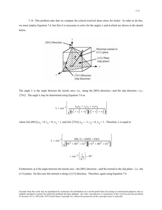 7-17 
7.14 This problem asks that we compute the critical resolved shear stress for nickel. In order to do this, 
we must employ Equation 7.4, but first it is necessary to solve for the angles λ and φ which are shown in the sketch 
below. 
The angle λ is the angle between the tensile axis—i.e., along the [001] direction—and the slip direction—i.e., 
[1 01]. The angle λ may be determined using Equation 7.6 as 
⎢ 
⎢ 
⎢ 
λ = cos−1 u1u2 + v1v2 + w1w2 
( u1 
2 + v1 
2 + w1 
2)u2 
⎥ 
⎥ 
⎥ 
( 2 + v2 
2 + w2 
2) 
⎡ 
⎣ 
⎤ 
⎦ 
where (for [001]) u1 = 0, v1 = 0, w1 = 1, and (for [1 01]) u2 = –1, v2 = 0, w2 = 1. Therefore, λ is equal to 
⎢ 
⎢ 
⎢ 
λ = cos−1 (0)(−1) + (0)(0) + (1)(1) 
⎥ 
⎥ 
⎥ 
[(0)2 + (0)2 + (1)2][(−1)2 + (0)2 + (1)2] 
⎡ 
⎣ 
⎤ 
⎦ 
= cos−1 1 
2 
⎛ 
⎜⎜ 
⎝ 
⎞ 
⎠ 
⎟⎟ = 45° 
Furthermore, φ is the angle between the tensile axis—the [001] direction—and the normal to the slip plane—i.e., the 
(111) plane; for this case this normal is along a [111] direction. Therefore, again using Equation 7.6 
Excerpts from this work may be reproduced by instructors for distribution on a not-for-profit basis for testing or instructional purposes only to 
students enrolled in courses for which the textbook has been adopted. Any other reproduction or translation of this work beyond that permitted 
by Sections 107 or 108 of the 1976 United States Copyright Act without the permission of the copyright owner is unlawful. 
 