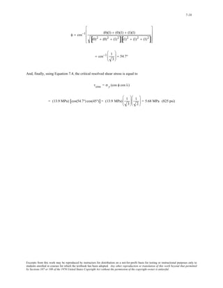 7-18 
⎢ 
⎢ 
⎢ 
φ = cos−1 (0)(1) + (0)(1) + (1)(1) 
⎥ 
⎥ 
⎥ 
[(0)2 + (0)2 + (1)2][(1)2 + (1)2 + (1)2] 
⎡ 
⎣ 
⎤ 
⎦ 
= cos−1 1 
3 
⎛ 
⎜⎜ 
⎝ 
⎞ 
⎠ 
⎟⎟ = 54.7° 
And, finally, using Equation 7.4, the critical resolved shear stress is equal to 
τcrss = σ y (cos φ cos λ) 
= (13.9 MPa) [cos(54.7°) cos(45°)] = (13.9 MPa) 1 
3 
⎛ 
⎜⎜ 
⎝ 
⎞ 
⎟⎟ 
⎠ 
1 
2 
⎛ 
⎜⎜ 
⎝ 
⎞ 
⎠ 
⎟⎟ = 5.68 MPa (825 psi) 
Excerpts from this work may be reproduced by instructors for distribution on a not-for-profit basis for testing or instructional purposes only to 
students enrolled in courses for which the textbook has been adopted. Any other reproduction or translation of this work beyond that permitted 
by Sections 107 or 108 of the 1976 United States Copyright Act without the permission of the copyright owner is unlawful. 
 