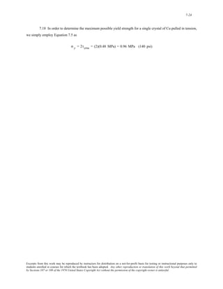 7-24 
7.18 In order to determine the maximum possible yield strength for a single crystal of Cu pulled in tension, 
we simply employ Equation 7.5 as 
σ y = 2τcrss = (2)(0.48 MPa) = 0.96 MPa (140 psi) 
Excerpts from this work may be reproduced by instructors for distribution on a not-for-profit basis for testing or instructional purposes only to 
students enrolled in courses for which the textbook has been adopted. Any other reproduction or translation of this work beyond that permitted 
by Sections 107 or 108 of the 1976 United States Copyright Act without the permission of the copyright owner is unlawful. 
 