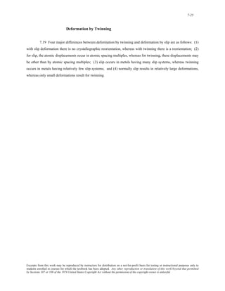 7-25 
Deformation by Twinning 
7.19 Four major differences between deformation by twinning and deformation by slip are as follows: (1) 
with slip deformation there is no crystallographic reorientation, whereas with twinning there is a reorientation; (2) 
for slip, the atomic displacements occur in atomic spacing multiples, whereas for twinning, these displacements may 
be other than by atomic spacing multiples; (3) slip occurs in metals having many slip systems, whereas twinning 
occurs in metals having relatively few slip systems; and (4) normally slip results in relatively large deformations, 
whereas only small deformations result for twinning. 
Excerpts from this work may be reproduced by instructors for distribution on a not-for-profit basis for testing or instructional purposes only to 
students enrolled in courses for which the textbook has been adopted. Any other reproduction or translation of this work beyond that permitted 
by Sections 107 or 108 of the 1976 United States Copyright Act without the permission of the copyright owner is unlawful. 
 