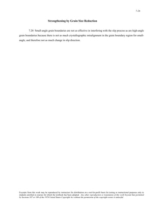 7-26 
Strengthening by Grain Size Reduction 
7.20 Small-angle grain boundaries are not as effective in interfering with the slip process as are high-angle 
grain boundaries because there is not as much crystallographic misalignment in the grain boundary region for small-angle, 
and therefore not as much change in slip direction. 
Excerpts from this work may be reproduced by instructors for distribution on a not-for-profit basis for testing or instructional purposes only to 
students enrolled in courses for which the textbook has been adopted. Any other reproduction or translation of this work beyond that permitted 
by Sections 107 or 108 of the 1976 United States Copyright Act without the permission of the copyright owner is unlawful. 
 