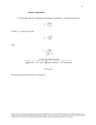 3-8 
Density Computations 
3.7 This problem calls for a computation of the density of molybdenum. According to Equation 3.5 
ρ = 
nAMo 
VCNA 
For BCC, n = 2 atoms/unit cell, and 
VC = 4R 
3 
⎛ 
⎜ 
⎝ 
⎞ 
⎟ 
⎠ 
3 
Thus, 
ρ = 
nAMo 
4 R 
3 
⎛ 
⎜ 
⎝ 
⎞ 
⎟ 
⎠ 
3 
NA 
= (2 atoms/unit cell)(95.94 g/mol) 
[(4) (0.1363 × 10-7 cm)3 / 3]3 
/(unit cell) (6.023 × 1023 atoms/mol) 
= 10.21 g/cm3 
The value given inside the front cover is 10.22 g/cm3. 
Excerpts from this work may be reproduced by instructors for distribution on a not-for-profit basis for testing or instructional purposes only to 
students enrolled in courses for which the textbook has been adopted. Any other reproduction or translation of this work beyond that permitted 
by Sections 107 or 108 of the 1976 United States Copyright Act without the permission of the copyright owner is unlawful. 
 