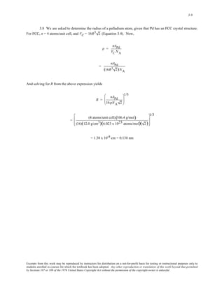 3-9 
3.8 We are asked to determine the radius of a palladium atom, given that Pd has an FCC crystal structure. 
For FCC, n = 4 atoms/unit cell, and VC = 1 6R3 2 (Equation 3.4). Now, 
ρ = 
nAPd 
VC NA 
= 
nAPd 
(16R3 2)NA 
And solving for R from the above expression yields 
R = 
nAPd 
16ρNA 2 
⎛ 
⎜⎜ 
⎝ 
1/3 
⎞ 
⎟⎟ 
⎠ 
= 
(4 atoms/unit cell)(106.4 g/mol) 
(16)(12.0 g/cm3)(6.023 x 1023 atoms/mol)( 2) 
⎡ 
⎢ 
⎣ 
⎢ 
1/3 
⎤ 
⎥ 
⎦ 
⎥ 
= 1.38 x 10-8 cm = 0.138 nm 
Excerpts from this work may be reproduced by instructors for distribution on a not-for-profit basis for testing or instructional purposes only to 
students enrolled in courses for which the textbook has been adopted. Any other reproduction or translation of this work beyond that permitted 
by Sections 107 or 108 of the 1976 United States Copyright Act without the permission of the copyright owner is unlawful. 
 