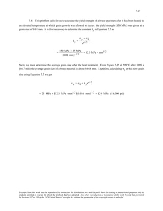 7-47 
7.41 This problem calls for us to calculate the yield strength of a brass specimen after it has been heated to 
an elevated temperature at which grain growth was allowed to occur; the yield strength (150 MPa) was given at a 
grain size of 0.01 mm. It is first necessary to calculate the constant ky in Equation 7.7 as 
k y = 
σ y − σ0 
d-1/2 
= 150 MPa − 25 MPa 
(0.01 mm)−1/2 
= 12.5 MPa − mm1/2 
Next, we must determine the average grain size after the heat treatment. From Figure 7.25 at 500°C after 1000 s 
(16.7 min) the average grain size of a brass material is about 0.016 mm. Therefore, calculating σy at this new grain 
size using Equation 7.7 we get 
σ y = σ0 + k yd-1/2 
= 25 MPa + (12.5 MPa - mm1/2)(0.016 mm)-1/2 = 124 MPa (18,000 psi) 
Excerpts from this work may be reproduced by instructors for distribution on a not-for-profit basis for testing or instructional purposes only to 
students enrolled in courses for which the textbook has been adopted. Any other reproduction or translation of this work beyond that permitted 
by Sections 107 or 108 of the 1976 United States Copyright Act without the permission of the copyright owner is unlawful. 
 