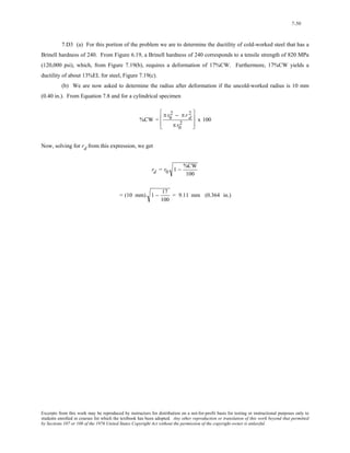 7-50 
7.D3 (a) For this portion of the problem we are to determine the ductility of cold-worked steel that has a 
Brinell hardness of 240. From Figure 6.19, a Brinell hardness of 240 corresponds to a tensile strength of 820 MPa 
(120,000 psi), which, from Figure 7.19(b), requires a deformation of 17%CW. Furthermore, 17%CW yields a 
ductility of about 13%EL for steel, Figure 7.19(c). 
(b) We are now asked to determine the radius after deformation if the uncold-worked radius is 10 mm 
(0.40 in.). From Equation 7.8 and for a cylindrical specimen 
%CW = 
2 − π rd 2 
π r0 
π r0 
2 
⎡ 
⎢ 
⎣ 
⎢ 
⎤ 
⎥ 
⎦ 
⎥ 
x 100 
Now, solving for rd from this expression, we get 
rd = r0 1 − %CW 
100 
= (10 mm) 1 − 17 
100 
= 9.11 mm (0.364 in.) 
Excerpts from this work may be reproduced by instructors for distribution on a not-for-profit basis for testing or instructional purposes only to 
students enrolled in courses for which the textbook has been adopted. Any other reproduction or translation of this work beyond that permitted 
by Sections 107 or 108 of the 1976 United States Copyright Act without the permission of the copyright owner is unlawful. 
 