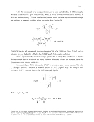 7-52 
7.D5 This problem calls for us to explain the procedure by which a cylindrical rod of 1040 steel may be 
deformed so as to produce a given final diameter (8.9 mm), as well as a specific minimum tensile strength (825 
MPa) and minimum ductility (12%EL). First let us calculate the percent cold work and attendant tensile strength 
and ductility if the drawing is carried out without interruption. From Equation 7.8 
%CW = 
π 
d0 
2 
⎛ 
⎜ 
⎝ 
⎞ 
⎟ 
⎠ 
2 
− π 
dd 
2 
⎛ 
⎜ 
⎝ 
⎞ 
⎟ 
⎠ 
2 
π 
d0 
2 
⎛ 
⎜ 
⎝ 
⎞ 
⎟ 
⎠ 
2 x 100 
= 
π 11.4 mm 
2 
⎛ 
⎜ 
⎝ 
⎞ 
⎟ 
⎠ 
2 
− π 8.9 mm 
2 
⎛ 
⎜ 
⎝ 
⎞ 
⎟ 
⎠ 
2 
π 11.4 mm 
2 
⎛ 
⎜ 
⎝ 
⎞ 
⎟ 
⎠ 
2 x 100 = 40%CW 
At 40%CW, the steel will have a tensile strength on the order of 900 MPa (130,000 psi) [Figure 7.19(b)], which is 
adequate; however, the ductility will be less than 9%EL [Figure 7.19(c)], which is insufficient. 
Instead of performing the drawing in a single operation, let us initially draw some fraction of the total 
deformation, then anneal to recrystallize, and, finally, cold-work the material a second time in order to achieve the 
final diameter, tensile strength, and ductility. 
Reference to Figure 7.19(b) indicates that 17%CW is necessary to yield a tensile strength of 825 MPa 
(122,000 psi). Similarly, a maximum of 19%CW is possible for 12%EL [Figure 7.19(c)]. The average of these 
extremes is 18%CW. If the final diameter after the first drawing is d ' 
0 , then 
18%CW = 
π 
d0 ' 2 
⎛ 
⎜ 
⎜ 
⎝ 
⎞ 
⎟ 
⎟ 
⎠ 
2 
− π 8.9 mm 
2 
⎛ 
⎜ 
⎝ 
⎞ 
⎟ 
⎠ 
2 
π 
d0 ' 
2 
⎛ 
⎜ 
⎜ 
⎝ 
⎞ 
⎟ 
⎟ 
⎠ 
2 x 100 
And, solving for , yields d0 ' d0 ' 
= 8.9 mm 
1 − 18%CW 
100 
= 9.83 mm (0.387 in.) 
Excerpts from this work may be reproduced by instructors for distribution on a not-for-profit basis for testing or instructional purposes only to 
students enrolled in courses for which the textbook has been adopted. Any other reproduction or translation of this work beyond that permitted 
by Sections 107 or 108 of the 1976 United States Copyright Act without the permission of the copyright owner is unlawful. 
 