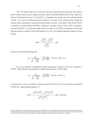 7-54 
7.D7 This problem calls for us to cold work some brass stock that has been previously cold worked in 
order to achieve minimum tensile strength and ductility values of 450 MPa (65,000 psi) and 13%EL, respectively, 
while the final diameter must be 12.7 mm (0.50 in.). Furthermore, the material may not be deformed beyond 
65%CW. Let us start by deciding what percent coldwork is necessary for the minimum tensile strength and 
ductility values, assuming that a recrystallization heat treatment is possible. From Figure 7.19(b), at least 27%CW 
is required for a tensile strength of 450 MPa. Furthermore, according to Figure 7.19(c), 13%EL corresponds a 
maximum of 30%CW. Let us take the average of these two values (i.e., 28.5%CW), and determine what previous 
specimen diameter is required to yield a final diameter of 12.7 mm. For cylindrical specimens, Equation 7.8 takes 
the form 
%CW = 
π 
d0 
2 
⎛ 
⎜ 
⎝ 
⎞ 
⎟ 
⎠ 
2 
− π 
dd 
2 
⎛ 
⎜ 
⎝ 
⎞ 
⎟ 
⎠ 
2 
π 
d0 
2 
⎛ 
⎜ 
⎝ 
⎞ 
⎟ 
⎠ 
2 x 100 
Solving for the original diameter d0 yields 
d0 = 
dd 
1 − %CW 
100 
= 12.7 mm 
1 − 0.285 
= 15.0 mm (0.591 in.) 
Now, let us determine its undeformed diameter realizing that a diameter of 19.0 mm corresponds to 
35%CW. Again solving for d0 using the above equation and assuming dd = 19.0 mm yields 
d0 = 
dd 
1 − %CW 
100 
= 19.0 mm 
1 − 0.35 
= 23.6 mm (0.930 in.) 
At this point let us see if it is possible to deform the material from 23.6 mm to 15.0 mm without exceeding the 
65%CW limit. Again employing Equation 7.8 
%CW = 
π 23.6 mm 
2 
⎛ 
⎜ 
⎝ 
⎞ 
⎟ 
⎠ 
2 
− π 15.0 mm 
2 
⎛ 
⎜ 
⎝ 
⎞ 
⎟ 
⎠ 
2 
π 23.6 mm 
2 
⎛ 
⎜ 
⎝ 
⎞ 
⎟ 
⎠ 
2 x 100 = 59.6%CW 
Excerpts from this work may be reproduced by instructors for distribution on a not-for-profit basis for testing or instructional purposes only to 
students enrolled in courses for which the textbook has been adopted. Any other reproduction or translation of this work beyond that permitted 
by Sections 107 or 108 of the 1976 United States Copyright Act without the permission of the copyright owner is unlawful. 
 