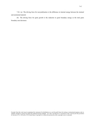 7-42 
7.36 (a) The driving force for recrystallization is the difference in internal energy between the strained 
and unstrained material. 
(b) The driving force for grain growth is the reduction in grain boundary energy as the total grain 
boundary area decreases. 
Excerpts from this work may be reproduced by instructors for distribution on a not-for-profit basis for testing or instructional purposes only to 
students enrolled in courses for which the textbook has been adopted. Any other reproduction or translation of this work beyond that permitted 
by Sections 107 or 108 of the 1976 United States Copyright Act without the permission of the copyright owner is unlawful. 
 