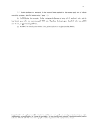 7-43 
7.37 In this problem, we are asked for the length of time required for the average grain size of a brass 
material to increase a specified amount using Figure 7.25. 
(a) At 600°C, the time necessary for the average grain diameter to grow to 0.03 is about 6 min; and the 
total time to grow to 0.3 mm is approximately 3000 min. Therefore, the time to grow from 0.03 to 0.3 mm is 3000 
min - 6 min, or approximately 3000 min. 
(b) At 700°C the time required for this same grain size increase is approximately 80 min. 
Excerpts from this work may be reproduced by instructors for distribution on a not-for-profit basis for testing or instructional purposes only to 
students enrolled in courses for which the textbook has been adopted. Any other reproduction or translation of this work beyond that permitted 
by Sections 107 or 108 of the 1976 United States Copyright Act without the permission of the copyright owner is unlawful. 
 
