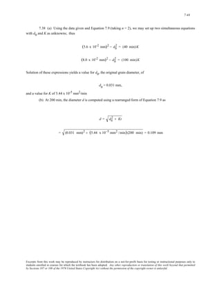 7-44 
7.38 (a) Using the data given and Equation 7.9 (taking n = 2), we may set up two simultaneous equations 
with d0 and K as unknowns; thus 
(5.6 x 10-2 mm)2 − d0 
2 = (40 min)K 
(8.0 x 10-2 mm)2 − d0 
2 = (100 min)K 
Solution of these expressions yields a value for d0, the original grain diameter, of 
d0 = 0.031 mm, 
and a value for K of 5.44 x 10-5 mm2/min 
(b) At 200 min, the diameter d is computed using a rearranged form of Equation 7.9 as 
2 + Kt 
d = d0 
= (0.031 mm)2 + (5.44 x 10−5 mm2 /min)(200 min) = 0.109 mm 
Excerpts from this work may be reproduced by instructors for distribution on a not-for-profit basis for testing or instructional purposes only to 
students enrolled in courses for which the textbook has been adopted. Any other reproduction or translation of this work beyond that permitted 
by Sections 107 or 108 of the 1976 United States Copyright Act without the permission of the copyright owner is unlawful. 
 