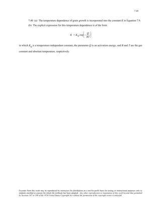 7-46 
7.40 (a) The temperature dependence of grain growth is incorporated into the constant K in Equation 7.9. 
(b) The explicit expression for this temperature dependence is of the form 
K = K0 exp − Q 
RT 
⎛ 
⎜ 
⎝ 
⎞ 
⎟ 
⎠ 
in which K0 is a temperature-independent constant, the parameter Q is an activation energy, and R and T are the gas 
constant and absolute temperature, respectively. 
Excerpts from this work may be reproduced by instructors for distribution on a not-for-profit basis for testing or instructional purposes only to 
students enrolled in courses for which the textbook has been adopted. Any other reproduction or translation of this work beyond that permitted 
by Sections 107 or 108 of the 1976 United States Copyright Act without the permission of the copyright owner is unlawful. 
 