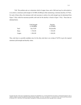 7-51 
7.D4 This problem asks us to determine which of copper, brass, and a 1040 steel may be cold-worked so 
as to achieve a minimum yield strength of 310 MPa (45,000 psi) while maintaining a minimum ductility of 27%EL. 
For each of these alloys, the minimum cold work necessary to achieve the yield strength may be determined from 
Figure 7.19(a), while the maximum possible cold work for the ductility is found in Figure 7.19(c). These data are 
tabulated below. 
Yield Strength Ductility 
(> 310 MPa) (> 27%EL) 
Steel Any %CW Not possible 
Brass > 15%CW < 18%CW 
Copper > 38%CW < 10%CW 
Thus, only brass is a possible candidate since for this alloy only there is an overlap of %CW's to give the required 
minimum yield strength and ductility values. 
Excerpts from this work may be reproduced by instructors for distribution on a not-for-profit basis for testing or instructional purposes only to 
students enrolled in courses for which the textbook has been adopted. Any other reproduction or translation of this work beyond that permitted 
by Sections 107 or 108 of the 1976 United States Copyright Act without the permission of the copyright owner is unlawful. 
 