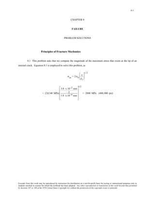 8-1 
CHAPTER 8 
FAILURE 
PROBLEM SOLUTIONS 
Principles of Fracture Mechanics 
8.1 This problem asks that we compute the magnitude of the maximum stress that exists at the tip of an 
internal crack. Equation 8.1 is employed to solve this problem, as 
σm = 2σ0 
a 
ρt 
⎛ 
⎜⎜ 
⎝ 
1/2 
⎞ 
⎟⎟ 
⎠ 
= (2)(140 MPa) 
3.8 x 10−2 mm 
2 
1.9 x 10−4 mm 
⎡ 
⎢ 
⎢ 
⎢ 
⎢ 
⎣ 
1/2 
⎤ 
⎥ 
⎥ 
⎥ 
⎥ 
⎦ 
= 2800 MPa (400,000 psi) 
Excerpts from this work may be reproduced by instructors for distribution on a not-for-profit basis for testing or instructional purposes only to 
students enrolled in courses for which the textbook has been adopted. Any other reproduction or translation of this work beyond that permitted 
by Sections 107 or 108 of the 1976 United States Copyright Act without the permission of the copyright owner is unlawful. 
 