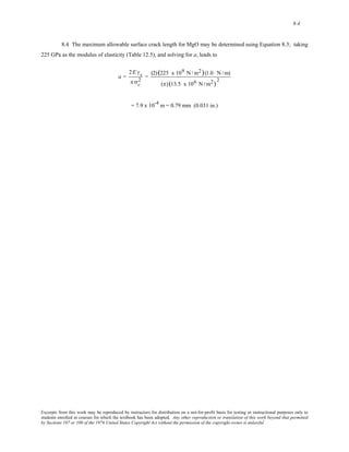 8-4 
8.4 The maximum allowable surface crack length for MgO may be determined using Equation 8.3; taking 
225 GPa as the modulus of elasticity (Table 12.5), and solving for a, leads to 
a = 
2 = (2) (225 x 109 N /m2)(1.0 N /m) 
2E γs 
π σc 
(π) (13.5 x 106 N /m2) 2 
= 7.9 x 10-4 m = 0.79 mm (0.031 in.) 
Excerpts from this work may be reproduced by instructors for distribution on a not-for-profit basis for testing or instructional purposes only to 
students enrolled in courses for which the textbook has been adopted. Any other reproduction or translation of this work beyond that permitted 
by Sections 107 or 108 of the 1976 United States Copyright Act without the permission of the copyright owner is unlawful. 
 
