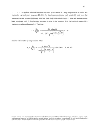 8-7 
8.7 This problem asks us to determine the stress level at which an a wing component on an aircraft will 
fracture for a given fracture toughness (26 MPa m ) and maximum internal crack length (6.0 mm), given that 
fracture occurs for the same component using the same alloy at one stress level (112 MPa) and another internal 
crack length (8.6 mm). It first becomes necessary to solve for the parameter Y for the conditions under which 
fracture occurred using Equation 8.5. Therefore, 
Y = 
KIc 
σ πa 
= 
26 MPa m 
(112 MPa) (π) 8.6 x 10−3 m 
2 
⎛ 
⎜⎜ 
⎝ 
⎞ 
⎟⎟ 
⎠ 
= 2.0 
Now we will solve for σc using Equation 8.6 as 
σc = 
KIc 
Y πa 
= 
26 MPa m 
(2.0) (π) 6 x10−3 m 
2 
⎛ 
⎜⎜ 
⎝ 
⎞ 
⎟⎟ 
⎠ 
= 134 MPa (19,300 psi) 
Excerpts from this work may be reproduced by instructors for distribution on a not-for-profit basis for testing or instructional purposes only to 
students enrolled in courses for which the textbook has been adopted. Any other reproduction or translation of this work beyond that permitted 
by Sections 107 or 108 of the 1976 United States Copyright Act without the permission of the copyright owner is unlawful. 
 