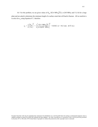 8-8 
8.8 For this problem, we are given values of KIc (82.4 MPa m), σ (345 MPa), and Y (1.0) for a large 
plate and are asked to determine the minimum length of a surface crack that will lead to fracture. All we need do is 
to solve for ac using Equation 8.7; therefore 
ac = 1 
π 
KIc 
Y σ 
⎛ 
⎜ 
⎝ 
⎞ 
⎟ 
⎠ 
2 
= 1 
π 
82.4 MPa m 
(1.0)(345 MPa) 
⎡ 
⎢ 
⎣ 
⎤ 
⎥ 
⎦ 
2 
= 0.0182 m = 18.2 mm (0.72 in.) 
Excerpts from this work may be reproduced by instructors for distribution on a not-for-profit basis for testing or instructional purposes only to 
students enrolled in courses for which the textbook has been adopted. Any other reproduction or translation of this work beyond that permitted 
by Sections 107 or 108 of the 1976 United States Copyright Act without the permission of the copyright owner is unlawful. 
 