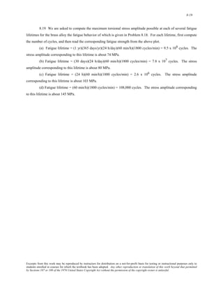 8-19 
8.19 We are asked to compute the maximum torsional stress amplitude possible at each of several fatigue 
lifetimes for the brass alloy the fatigue behavior of which is given in Problem 8.18. For each lifetime, first compute 
the number of cycles, and then read the corresponding fatigue strength from the above plot. 
(a) Fatigue lifetime = (1 yr)(365 days/yr)(24 h/day)(60 min/h)(1800 cycles/min) = 9.5 x 108 cycles. The 
stress amplitude corresponding to this lifetime is about 74 MPa. 
(b) Fatigue lifetime = (30 days)(24 h/day)(60 min/h)(1800 cycles/min) = 7.8 x 107 cycles. The stress 
amplitude corresponding to this lifetime is about 80 MPa. 
(c) Fatigue lifetime = (24 h)(60 min/h)(1800 cycles/min) = 2.6 x 106 cycles. The stress amplitude 
corresponding to this lifetime is about 103 MPa. 
(d) Fatigue lifetime = (60 min/h)(1800 cycles/min) = 108,000 cycles. The stress amplitude corresponding 
to this lifetime is about 145 MPa. 
Excerpts from this work may be reproduced by instructors for distribution on a not-for-profit basis for testing or instructional purposes only to 
students enrolled in courses for which the textbook has been adopted. Any other reproduction or translation of this work beyond that permitted 
by Sections 107 or 108 of the 1976 United States Copyright Act without the permission of the copyright owner is unlawful. 
 