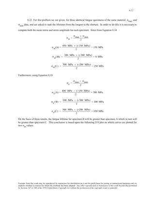 8-22 
8.22 For this problem we are given, for three identical fatigue specimens of the same material, σmax and 
σmin data, and are asked to rank the lifetimes from the longest to the shortest. In order to do this it is necessary to 
compute both the mean stress and stress amplitude for each specimen. Since from Equation 8.14 
σm = 
σmax + σmin 
2 
σm(A) = 450 MPa + (−150 MPa) 
2 
= 150 MPa 
σm( B) = 300 MPa + (−300 MPa) 
2 
= 0 MPa 
σm(C) = 500 MPa + (−200 MPa) 
2 
= 150 MPa 
Furthermore, using Equation 8.16 
σa = 
σmax − σmin 
2 
σa(A) = 450 MPa − (−150 MPa) 
2 
= 300 MPa 
σa(B) = 300 MPa − (−300 MPa) 
2 
= 300 MPa 
σa(C) = 500 MPa − (−200 MPa) 
2 
= 350 MPa 
On the basis of these results, the fatigue lifetime for specimen B will be greater than specimen A which in turn will 
be greater than specimen C. This conclusion is based upon the following S-N plot on which curves are plotted for 
two σm values. 
Excerpts from this work may be reproduced by instructors for distribution on a not-for-profit basis for testing or instructional purposes only to 
students enrolled in courses for which the textbook has been adopted. Any other reproduction or translation of this work beyond that permitted 
by Sections 107 or 108 of the 1976 United States Copyright Act without the permission of the copyright owner is unlawful. 
 