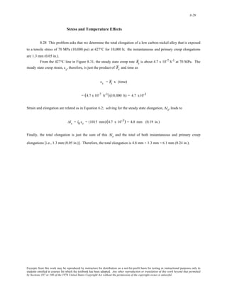 8-29 
Stress and Temperature Effects 
8.28 This problem asks that we determine the total elongation of a low carbon-nickel alloy that is exposed 
to a tensile stress of 70 MPa (10,000 psi) at 427°C for 10,000 h; the instantaneous and primary creep elongations 
are 1.3 mm (0.05 in.). 
From the 427°C line in Figure 8.31, the steady state creep rate Ýε s is about 4.7 x 10-7 h-1 at 70 MPa. The 
steady state creep strain, εs, therefore, is just the product of Ýε s and time as 
εs = Ýε s x (time) 
= (4.7 x 10-7 h-1)(10,000 h) = 4.7 x10-3 
Strain and elongation are related as in Equation 6.2; solving for the steady state elongation, Δls, leads to 
Δls = l0 εs = (1015 mm) (4.7 x 10-3) = 4.8 mm (0.19 in.) 
Finally, the total elongation is just the sum of this Δls and the total of both instantaneous and primary creep 
elongations [i.e., 1.3 mm (0.05 in.)]. Therefore, the total elongation is 4.8 mm + 1.3 mm = 6.1 mm (0.24 in.). 
Excerpts from this work may be reproduced by instructors for distribution on a not-for-profit basis for testing or instructional purposes only to 
students enrolled in courses for which the textbook has been adopted. Any other reproduction or translation of this work beyond that permitted 
by Sections 107 or 108 of the 1976 United States Copyright Act without the permission of the copyright owner is unlawful. 
 