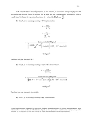 3-16 
3.14 For each of these three alloys we need, by trial and error, to calculate the density using Equation 3.5, 
and compare it to the value cited in the problem. For SC, BCC, and FCC crystal structures, the respective values of 
n are 1, 2, and 4, whereas the expressions for a (since VC = a3) are 2R, 2 R 2 , and 
4R 
3 
. 
For alloy A, let us calculate ρ assuming a BCC crystal structure. 
ρ = 
nAA 
VC NA 
= 
nAA 
4R 
3 
⎛ 
⎜ 
⎝ 
⎞ 
⎟ 
⎠ 
3 
NA 
= (2 atoms/unit cell)(43.1 g/mol) 
(4)(1.22 × 10-8 cm) 
3 
⎡ 
⎢ 
⎣ 
⎢ 
3 
/(unit cell) 
⎤ 
⎥ 
⎦ 
⎥ 
⎧ 
⎨ 
⎪ 
⎩⎪ 
⎫ 
⎬ 
⎪ 
⎪⎭ 
(6.023 × 1023 atoms/mol) 
= 6.40 g/cm3 
Therefore, its crystal structure is BCC. 
For alloy B, let us calculate ρ assuming a simple cubic crystal structure. 
ρ = 
nAB 
(2a)3NA 
= (1 atom/unit cell)(184.4 g/mol) 
[(2)(1.46 × 10-8 cm)]3 
/(unit cell) 
⎧ 
⎨ 
⎩ 
⎫ 
⎬ 
⎭ 
(6.023 × 1023 atoms/mol) 
= 12.3 g/cm3 
Therefore, its crystal structure is simple cubic. 
For alloy C, let us calculate ρ assuming a BCC crystal structure. 
Excerpts from this work may be reproduced by instructors for distribution on a not-for-profit basis for testing or instructional purposes only to 
students enrolled in courses for which the textbook has been adopted. Any other reproduction or translation of this work beyond that permitted 
by Sections 107 or 108 of the 1976 United States Copyright Act without the permission of the copyright owner is unlawful. 
 
