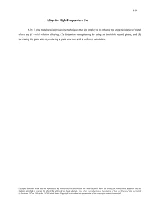 8-38 
Alloys for High-Temperature Use 
8.36 Three metallurgical/processing techniques that are employed to enhance the creep resistance of metal 
alloys are (1) solid solution alloying, (2) dispersion strengthening by using an insoluble second phase, and (3) 
increasing the grain size or producing a grain structure with a preferred orientation. 
Excerpts from this work may be reproduced by instructors for distribution on a not-for-profit basis for testing or instructional purposes only to 
students enrolled in courses for which the textbook has been adopted. Any other reproduction or translation of this work beyond that permitted 
by Sections 107 or 108 of the 1976 United States Copyright Act without the permission of the copyright owner is unlawful. 
 