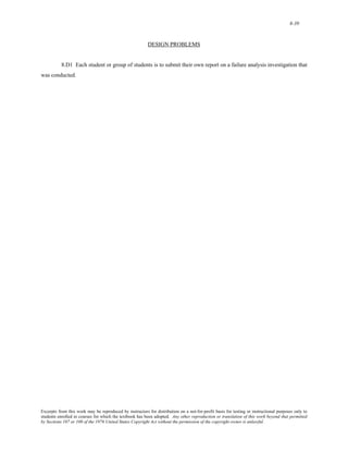 8-39 
DESIGN PROBLEMS 
8.D1 Each student or group of students is to submit their own report on a failure analysis investigation that 
was conducted. 
Excerpts from this work may be reproduced by instructors for distribution on a not-for-profit basis for testing or instructional purposes only to 
students enrolled in courses for which the textbook has been adopted. Any other reproduction or translation of this work beyond that permitted 
by Sections 107 or 108 of the 1976 United States Copyright Act without the permission of the copyright owner is unlawful. 
 