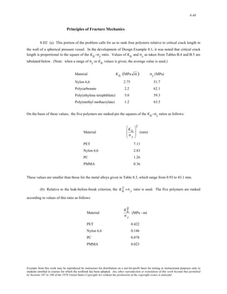 8-40 
Principles of Fracture Mechanics 
8.D2 (a) This portion of the problem calls for us to rank four polymers relative to critical crack length in 
the wall of a spherical pressure vessel. In the development of Design Example 8.1, it was noted that critical crack 
length is proportional to the square of the KIc–σy ratio. Values of KIc and σy as taken from Tables B.4 and B.5 are 
tabulated below. (Note: when a range of σy or KIc values is given, the average value is used.) 
Material KIc (MPa m) σy (MPa) 
Nylon 6,6 2.75 51.7 
Polycarbonate 2.2 62.1 
Poly(ethylene terephthlate) 5.0 59.3 
Poly(methyl methacrylate) 1.2 63.5 
On the basis of these values, the five polymers are ranked per the squares of the KIc–σy ratios as follows: 
Material 
KIc 
σ y 
⎛ 
⎜ 
⎜ 
⎝ 
⎞ 
⎟ 
⎟ 
⎠ 
2 
(mm) 
PET 7.11 
Nylon 6,6 2.83 
PC 1.26 
PMMA 0.36 
These values are smaller than those for the metal alloys given in Table 8.3, which range from 0.93 to 43.1 mm. 
2 - σ y 
(b) Relative to the leak-before-break criterion, the ratio is used. The five polymers are ranked 
according to values of this ratio as follows: 
KIc 
Material 
2 
σ y 
KIc 
(MPa - m) 
PET 0.422 
Nylon 6,6 0.146 
PC 0.078 
PMMA 0.023 
Excerpts from this work may be reproduced by instructors for distribution on a not-for-profit basis for testing or instructional purposes only to 
students enrolled in courses for which the textbook has been adopted. Any other reproduction or translation of this work beyond that permitted 
by Sections 107 or 108 of the 1976 United States Copyright Act without the permission of the copyright owner is unlawful. 
 