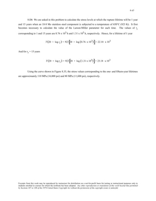 8-45 
8.D6 We are asked in this problem to calculate the stress levels at which the rupture lifetime will be 1 year 
and 15 years when an 18-8 Mo stainless steel component is subjected to a temperature of 650°C (923 K). It first 
becomes necessary to calculate the value of the Larson-Miller parameter for each time. The values of tr 
corresponding to 1 and 15 years are 8.76 x 103 h and 1.31 x 105 h, respectively. Hence, for a lifetime of 1 year 
T (20 + log tr ) = 923[20 + log (8.76 x 103)]= 22.10 x 103 
And for tr = 15 years 
T (20 + log tr ) = 923[20 + log (1.31 x 105)]= 23.18 x 103 
Using the curve shown in Figure 8.35, the stress values corresponding to the one- and fifteen-year lifetimes 
are approximately 110 MPa (16,000 psi) and 80 MPa (11,600 psi), respectively. 
Excerpts from this work may be reproduced by instructors for distribution on a not-for-profit basis for testing or instructional purposes only to 
students enrolled in courses for which the textbook has been adopted. Any other reproduction or translation of this work beyond that permitted 
by Sections 107 or 108 of the 1976 United States Copyright Act without the permission of the copyright owner is unlawful. 
 