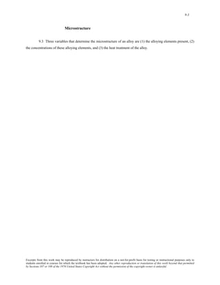 9-3 
Microstructure 
9.3 Three variables that determine the microstructure of an alloy are (1) the alloying elements present, (2) 
the concentrations of these alloying elements, and (3) the heat treatment of the alloy. 
Excerpts from this work may be reproduced by instructors for distribution on a not-for-profit basis for testing or instructional purposes only to 
students enrolled in courses for which the textbook has been adopted. Any other reproduction or translation of this work beyond that permitted 
by Sections 107 or 108 of the 1976 United States Copyright Act without the permission of the copyright owner is unlawful. 
 