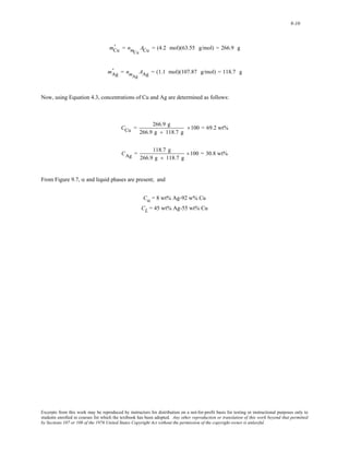9-10 
' = nmCu 
mCu 
ACu = (4.2 mol)(63.55 g/mol) = 266.9 g 
' = nmAg 
mAg 
AAg = (1.1 mol)(107.87 g/mol) = 118.7 g 
Now, using Equation 4.3, concentrations of Cu and Ag are determined as follows: 
CCu = 266.9 g 
266.9 g + 118.7 g 
×100 = 69.2 wt% 
CAg = 118.7 g 
266.9 g + 118.7 g 
×100 = 30.8 wt% 
From Figure 9.7, α and liquid phases are present; and 
Cα = 8 wt% Ag-92 w% Cu 
CL = 45 wt% Ag-55 wt% Cu 
Excerpts from this work may be reproduced by instructors for distribution on a not-for-profit basis for testing or instructional purposes only to 
students enrolled in courses for which the textbook has been adopted. Any other reproduction or translation of this work beyond that permitted 
by Sections 107 or 108 of the 1976 United States Copyright Act without the permission of the copyright owner is unlawful. 
 