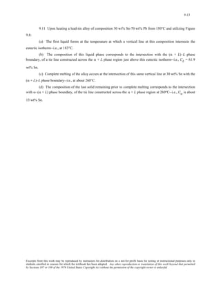 9-13 
9.11 Upon heating a lead-tin alloy of composition 30 wt% Sn-70 wt% Pb from 150°C and utilizing Figure 
9.8: 
(a) The first liquid forms at the temperature at which a vertical line at this composition intersects the 
eutectic isotherm--i.e., at 183°C. 
(b) The composition of this liquid phase corresponds to the intersection with the (α + L)–L phase 
boundary, of a tie line constructed across the α + L phase region just above this eutectic isotherm--i.e., CL = 61.9 
wt% Sn. 
(c) Complete melting of the alloy occurs at the intersection of this same vertical line at 30 wt% Sn with the 
(α + L)–L phase boundary--i.e., at about 260°C. 
(d) The composition of the last solid remaining prior to complete melting corresponds to the intersection 
with α–(α + L) phase boundary, of the tie line constructed across the α + L phase region at 260°C--i.e., Cα is about 
13 wt% Sn. 
Excerpts from this work may be reproduced by instructors for distribution on a not-for-profit basis for testing or instructional purposes only to 
students enrolled in courses for which the textbook has been adopted. Any other reproduction or translation of this work beyond that permitted 
by Sections 107 or 108 of the 1976 United States Copyright Act without the permission of the copyright owner is unlawful. 
 