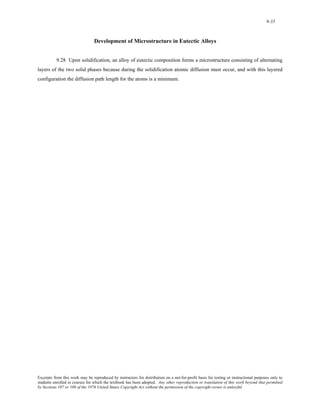 9-35 
Development of Microstructure in Eutectic Alloys 
9.28 Upon solidification, an alloy of eutectic composition forms a microstructure consisting of alternating 
layers of the two solid phases because during the solidification atomic diffusion must occur, and with this layered 
configuration the diffusion path length for the atoms is a minimum. 
Excerpts from this work may be reproduced by instructors for distribution on a not-for-profit basis for testing or instructional purposes only to 
students enrolled in courses for which the textbook has been adopted. Any other reproduction or translation of this work beyond that permitted 
by Sections 107 or 108 of the 1976 United States Copyright Act without the permission of the copyright owner is unlawful. 
 