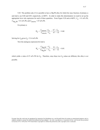 9-37 
9.30 This problem asks if it is possible to have a Mg-Pb alloy for which the mass fractions of primary α 
and total α are 0.60 and 0.85, respectively, at 460°C. In order to make this determination we need to set up the 
appropriate lever rule expression for each of these quantities. From Figure 9.20 and at 460°C, Cα = 41 wt% Pb, 
CMg = 81 wt% Pb, and Ceutectic = 67 wt% Pb. 2Pb 
For primary α 
Wα' = 
Ceutectic − C0 
Ceutectic − Cα 
= 
67 − C0 
67 − 41 
= 0.60 
Solving for C0 gives C0 = 51.4 wt% Pb. 
Now the analogous expression for total α 
Wα = 
CMg2Pb − C0 
CMg2Pb − Cα 
= 
81 − C0 
81 − 41 
= 0.85 
which yields a value of 47 wt% Pb for C0. Therefore, since these two C0 values are different, this alloy is not 
possible. 
Excerpts from this work may be reproduced by instructors for distribution on a not-for-profit basis for testing or instructional purposes only to 
students enrolled in courses for which the textbook has been adopted. Any other reproduction or translation of this work beyond that permitted 
by Sections 107 or 108 of the 1976 United States Copyright Act without the permission of the copyright owner is unlawful. 
 