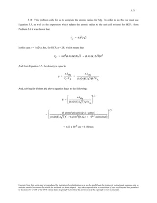 3-21 
3.18 This problem calls for us to compute the atomic radius for Mg. In order to do this we must use 
Equation 3.5, as well as the expression which relates the atomic radius to the unit cell volume for HCP; from 
Problem 3.6 it was shown that 
V C = 6R2c 3 
In this case c = 1.624a, but, for HCP, a = 2R, which means that 
V C = 6R2 (1.624)(2R) 3 = (1.624)(12 3)R3 
And from Equation 3.5, the density is equal to 
ρ = 
nAMg 
VC NA 
= 
nAMg 
(1.624)(12 3)R3NA 
And, solving for R from the above equation leads to the following: 
R = 
nAMg 
(1.624) (12 3) ρ NA 
⎡ 
⎢ 
⎣ 
⎢ 
1/3 
⎤ 
⎥ 
⎦ 
⎥ 
= (6 atoms/unit cell) (24.31 g/mol) 
(1.624) (12 3)(1.74 g/cm3)(6.023 × 1023 atoms/mol) 
⎡ 
⎢ 
⎣ 
⎢ 
1/3 
⎤ 
⎥ 
⎦ 
⎥ 
= 1.60 x 10-8 cm = 0.160 nm 
Excerpts from this work may be reproduced by instructors for distribution on a not-for-profit basis for testing or instructional purposes only to 
students enrolled in courses for which the textbook has been adopted. Any other reproduction or translation of this work beyond that permitted 
by Sections 107 or 108 of the 1976 United States Copyright Act without the permission of the copyright owner is unlawful. 
 