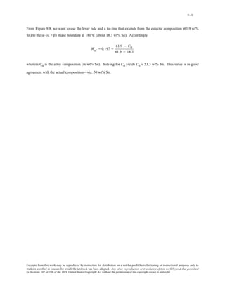 9-46 
From Figure 9.8, we want to use the lever rule and a tie-line that extends from the eutectic composition (61.9 wt% 
Sn) to the α–(α + β) phase boundary at 180°C (about 18.3 wt% Sn). Accordingly 
Wα' = 0.197 = 
61.9 − C0 
61.9 − 18.3 
wherein C0 is the alloy composition (in wt% Sn). Solving for C0 yields C0 = 53.3 wt% Sn. This value is in good 
agreement with the actual composition—viz. 50 wt% Sn. 
Excerpts from this work may be reproduced by instructors for distribution on a not-for-profit basis for testing or instructional purposes only to 
students enrolled in courses for which the textbook has been adopted. Any other reproduction or translation of this work beyond that permitted 
by Sections 107 or 108 of the 1976 United States Copyright Act without the permission of the copyright owner is unlawful. 
 