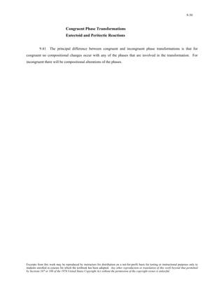 9-50 
Congruent Phase Transformations 
Eutectoid and Peritectic Reactions 
9.41 The principal difference between congruent and incongruent phase transformations is that for 
congruent no compositional changes occur with any of the phases that are involved in the transformation. For 
incongruent there will be compositional alterations of the phases. 
Excerpts from this work may be reproduced by instructors for distribution on a not-for-profit basis for testing or instructional purposes only to 
students enrolled in courses for which the textbook has been adopted. Any other reproduction or translation of this work beyond that permitted 
by Sections 107 or 108 of the 1976 United States Copyright Act without the permission of the copyright owner is unlawful. 
 
